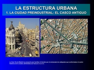LA ESTRUCTURA URBANA
1. LA CIUDAD PREINDUSTRIAL: EL CASCO ANTIGUO




 La Gran Vía de Madrid se proyectó para facilitar el tránsito por el entramado de callejuelas que conformaban el centro
 histórico de la ciudad, abriéndolas así hacia el ensanche.
 