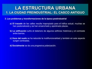LA ESTRUCTURA URBANA
 1. LA CIUDAD PREINDUSTRIAL: EL CASCO ANTIGUO
3. Los problemas y transformaciones de la época postindustrial

     a) El trazado de las calles resulta inapropiado para el tráfico actual, muchas se
        han peatonalizado y se han ensanchado y ajardinado plazas.

     b) La edificación sufre el deterioro de algunos edificios históricos y el contraste
        entre barrios.

     c) Usos del suelo se ha reducido la multifuncionalidad y también en este aspecto
        surgen contrastes.

     d) Socialmente se da una progresiva polarización.
 