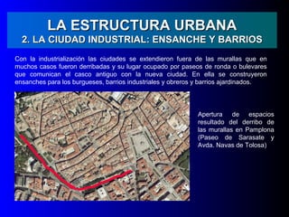 LA ESTRUCTURA URBANA
  2. LA CIUDAD INDUSTRIAL: ENSANCHE Y BARRIOS
Con la industrialización las ciudades se extendieron fuera de las murallas que en
muchos casos fueron derribadas y su lugar ocupado por paseos de ronda o bulevares
que comunican el casco antiguo con la nueva ciudad. En ella se construyeron
ensanches para los burgueses, barrios industriales y obreros y barrios ajardinados.




                                                            Apertura de espacios
                                                            resultado del derribo de
                                                            las murallas en Pamplona
                                                            (Paseo de Sarasate y
                                                            Avda. Navas de Tolosa)
 