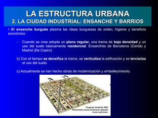 LA ESTRUCTURA URBANA
  2. LA CIUDAD INDUSTRIAL: ENSANCHE Y BARRIOS
• El ensanche burgués plasma las ideas burguesas de orden, higiene y beneficio
económico

    –   Cuando se crea adopta un plano regular, una trama de baja densidad y un
        uso del suelo básicamente residencial. Ensanches de Barcelona (Cerdá) y
        Madrid (De Castro)

    b) Con el tiempo se densifica la trama, se verticaliza la edificación y se terciariza
        el uso del suelo.

    c) Actualmente se han hecho obras de modernización y embellecimiento.
 