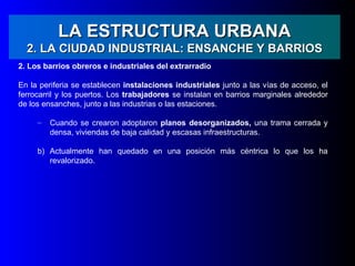 LA ESTRUCTURA URBANA
  2. LA CIUDAD INDUSTRIAL: ENSANCHE Y BARRIOS
2. Los barrios obreros e industriales del extrarradio

En la periferia se establecen instalaciones industriales junto a las vías de acceso, el
ferrocarril y los puertos. Los trabajadores se instalan en barrios marginales alrededor
de los ensanches, junto a las industrias o las estaciones.

     –   Cuando se crearon adoptaron planos desorganizados, una trama cerrada y
         densa, viviendas de baja calidad y escasas infraestructuras.

     b) Actualmente han quedado en una posición más céntrica lo que los ha
        revalorizado.
 