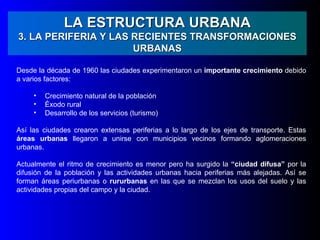 LA ESTRUCTURA URBANA
3. LA PERIFERIA Y LAS RECIENTES TRANSFORMACIONES
                      URBANAS

Desde la década de 1960 las ciudades experimentaron un importante crecimiento debido
a varios factores:

     •   Crecimiento natural de la población
     •   Éxodo rural
     •   Desarrollo de los servicios (turismo)

Así las ciudades crearon extensas periferias a lo largo de los ejes de transporte. Estas
áreas urbanas llegaron a unirse con municipios vecinos formando aglomeraciones
urbanas.

Actualmente el ritmo de crecimiento es menor pero ha surgido la “ciudad difusa” por la
difusión de la población y las actividades urbanas hacia periferias más alejadas. Así se
forman áreas periurbanas o rururbanas en las que se mezclan los usos del suelo y las
actividades propias del campo y la ciudad.
 