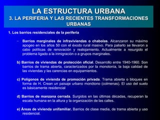 LA ESTRUCTURA URBANA
3. LA PERIFERIA Y LAS RECIENTES TRANSFORMACIONES
                      URBANAS
1. Los barrios residenciales de la periferia

     –   Barrios marginales de infraviviendas o chabolas. Alcanzaron su máximo
         apogeo en los años 50 con el éxodo rural masivo. Para paliarlo se llevaron a
         cabo políticas de renovación y realojamiento. Actualmente a resurgido el
         problema ligado a la inmigración o a grupos marginales.

     b) Barrios de viviendas de protección oficial. Desarrollo entre 1940-1960. Son
        barrios de trama abierta, caracterizados por la monotonía, la baja calidad de
        las viviendas y las carencias en equipamientos.

     c) Polígonos de vivienda de promoción privada. Trama abierta o bloques en
        forma de H. Crean un paisaje urbano monótono (colmenas). El uso del suelo
        es básicamente residencial

     d) Barrios de manzana cerrada. Surgidos en las últimas décadas, recuperan la
        escala humana en la altura y la organización de las calles.

     e) Áreas de vivienda unifamiliar. Barrios de clase media, de trama abierta y uso
        residencial.
 