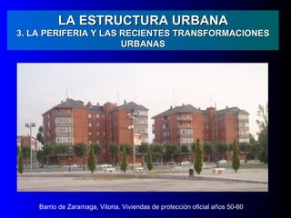 LA ESTRUCTURA URBANA
3. LA PERIFERIA Y LAS RECIENTES TRANSFORMACIONES
                      URBANAS




    Barrio de Zaramaga, Vitoria. Viviendas de protección oficial años 50-60
 