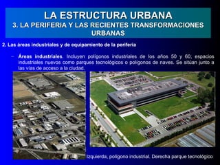 LA ESTRUCTURA URBANA
    3. LA PERIFERIA Y LAS RECIENTES TRANSFORMACIONES
                          URBANAS
2. Las áreas industriales y de equipamiento de la periferia

    – Áreas industriales. Incluyen polígonos industriales de los años 50 y 60, espacios
      industriales nuevos como parques tecnológicos o polígonos de naves. Se sitúan junto a
      las vías de acceso a la ciudad.




                                     Izquierda, polígono industrial. Derecha parque tecnológico
 
