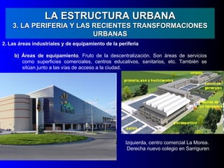 LA ESTRUCTURA URBANA
    3. LA PERIFERIA Y LAS RECIENTES TRANSFORMACIONES
                          URBANAS
2. Las áreas industriales y de equipamiento de la periferia

     b) Áreas de equipamiento. Fruto de la descentralización. Son áreas de servicios
        como superficies comerciales, centros educativos, sanitarios, etc. También se
        sitúan junto a las vías de acceso a la ciudad.




                                                     Izquierda, centro comercial La Morea.
                                                      Derecha nuevo colegio en Sarriguren
 