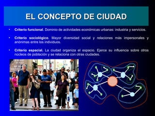 EL CONCEPTO DE CIUDAD
•   Criterio funcional. Dominio de actividades económicas urbanas: industria y servicios.

•   Criterio sociológico. Mayor diversidad social y relaciones más impersonales y
    anónimas entre los individuos.

•   Criterio espacial. La ciudad organiza el espacio. Ejerce su influencia sobre otros
    núcleos de población y se relaciona con otras ciudades.
 