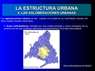 LA ESTRUCTURA URBANA
               4. LAS AGLOMERACIONES URBANAS
Las aglomeraciones urbanas se dan cuando una ciudad en su crecimiento conecta con
otros núcleos. Existen varios tipos:

  1. Áreas metropolitanas: formada por una ciudad principal y varios municipios de su
  entorno con los que mantiene relaciones socioeconómicas. Es el tipo más habitual




                                                             Área metropolitana de Madrid
 