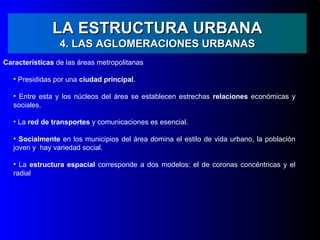 LA ESTRUCTURA URBANA
                 4. LAS AGLOMERACIONES URBANAS
Características de las áreas metropolitanas

   • Presididas por una ciudad principal.

   • Entre esta y los núcleos del área se establecen estrechas relaciones económicas y
   sociales.

   • La red de transportes y comunicaciones es esencial.

   • Socialmente en los municipios del área domina el estilo de vida urbano, la población
   joven y hay variedad social.

   • La estructura espacial corresponde a dos modelos: el de coronas concéntricas y el
   radial
 