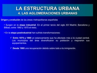 LA ESTRUCTURA URBANA
                 4. LAS AGLOMERACIONES URBANAS
Origen y evolución de las áreas metropolitanas españolas

   • Surgen en la etapa industrial. En el primer tercio del siglo XX Madrid, Barcelona y
   Bilbao; entre 1960 y 1975 el resto.

   • En la etapa postindustrial han sufrido transformaciones:

          Entre 1975 y 1995 un estancamiento que ha afectado más a la ciudad central.
          Los municipios del área diversificaron su población y mejoraron sus
          equipamientos.

          Desde 1995 una recuperación debido sobre todo a la inmigración.
 
