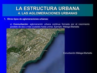 LA ESTRUCTURA URBANA
            4. LAS AGLOMERACIONES URBANAS
1. Otros tipos de aglomeraciones urbanas:

     a) Connurbación: aglomeración urbana continua formada por el crecimiento
     paralelo de dos o más ciudades hasta unirse. Ejemplo: Málaga-Marbella




                                                     Conurbación Málaga-Marbella
 