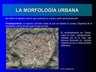 LA MORFOLOGÍA URBANA
Se refiere al aspecto externo que presenta la ciudad y está condicionada por:

•Emplazamiento: el espacio concreto sobre el que se asienta la ciudad. Depende de la
topografía y de la función para la que se creó


                                                          El emplazamiento de Toledo,
                                                          sobre un cerro prácticamente
                                                          rodeado por el río Tajo, que
                                                          discurre formando un cerrado
                                                          meandro le da un claro carácter
                                                          defensivo.




                                                         Fuente: Google Earth
 