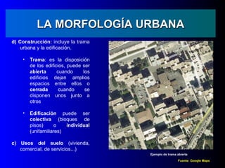 LA MORFOLOGÍA URBANA
d) Construcción: incluye la trama
    urbana y la edificación.

    •   Trama: es la disposición
        de los edificios, puede ser
        abierta      cuando     los
        edificios dejan amplios
        espacios entre ellos o
        cerrada       cuando     se
        disponen unos junto a
        otros

    •   Edificación puede ser
        colectiva (bloques de
        pisos)     o    individual
        (unifamiliares)

c) Usos del suelo (vivienda,
   comercial, de servicios...)
                                      Ejemplo de trama abierta

                                                       Fuente: Google Maps
 