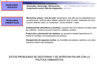 PROBLEMAS  SOCIALES Estrés, hacinamiento, aislamiento, desempleo, desarraigo, delincuencia,  marginación social, falta de integración... Campañas de prevención para jóve- nes, medidas para integrar a inmi- grantes. PROBLEMAS  AMBIENTALES Microclima urbano - Isla de calor:  temperatura más alta que los alrededores por contaminación, edificios altos reflejan radiación solar al suelo, materiales de cons- trucción retienen calor y lo condensan. Lluvias también + altas. Contaminación atmosférica y acústica:  campana de humo afecta a la salud, plan- tas, edificios.  Ruidos provocan insomnio, cefaleas, sordera... Producción y eliminación de residuos:  es necesario instalar depuradoras fo- mentar el reciclaje y la recuperación de residuos. Desaparición de espacios verdes:  se remodelan las plazas y jardines y se crean espacios verdes más protegidos ESTOS PROBLEMAS SE GESTIONAN Y SE INTENTAN PALIAR CON LA POLÍTICA URBANÍSTICA 