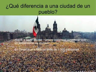 ¿Qué diferencia a una ciudad de un
             pueblo?




   ¿pero, a partir de qué número podemos considerar que
   un poblamiento es ciudad?

   En Dinamarca o Albania: más de 1.000 habitantes
 