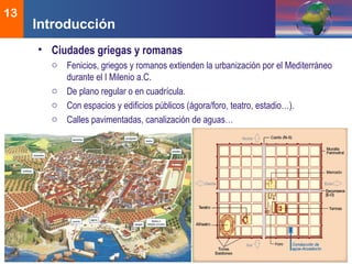 DEMOS 3
13
• Ciudades griegas y romanas
o Fenicios, griegos y romanos extienden la urbanización por el Mediterráneo
durante el I Milenio a.C.
o De plano regular o en cuadrícula.
o Con espacios y edificios públicos (ágora/foro, teatro, estadio…).
o Calles pavimentadas, canalización de aguas…
Introducción
 