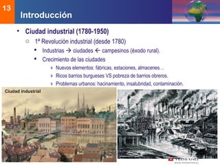 DEMOS 3
13
• Ciudad industrial (1780-1950)
o 1ª Revolución industrial (desde 1780)
 Industrias  ciudades  campesinos (éxodo rural).
 Crecimiento de las ciudades
» Nuevos elementos: fábricas, estaciones, almacenes…
» Ricos barrios burgueses VS pobreza de barrios obreros.
» Problemas urbanos: hacinamiento, insalubridad, contaminación.
Introducción
 