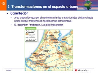 DEMOS 3
13
- Conurbación
• Área urbana formada por el crecimiento de dos o más ciudades similares hasta
unirse aunque mantienen la independencia administrativa.
• Ej.: Roterdam-Amsterdam, Liverpool-Manchester.
2. Transformaciones en el espacio urbano
 