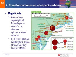 DEMOS 3
13
- Megalópolis
• Área urbana
supraregional
formada por la
sucesión de
diversas
aglomeraciones
urbanas.
• Ej. EE.UU. (Boston-
Washington), Japón
(Tokio-Fukuoka),
Liverpool-Milán.
2. Transformaciones en el espacio urbano
 