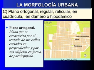 C) Plano ortogonal, regular, reticular, enC) Plano ortogonal, regular, reticular, en
cuadrícula, en damero o hipodámicocuadrícula, en damero o hipodámico
 Plano ortogonal.
Plano que se
caracteriza por el
trazado de sus calles
cortadas en
perpendicular y por
sus edificios en forma
de paralepípedo.
LA MORFOLOGÍA URBANALA MORFOLOGÍA URBANA
 