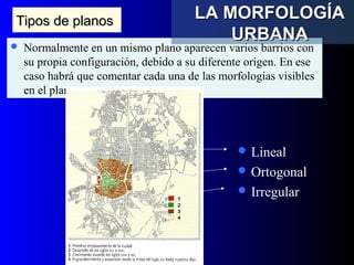 Tipos de planosTipos de planos
 Normalmente en un mismo plano aparecen varios barrios con
su propia configuración, debido a su diferente origen. En ese
caso habrá que comentar cada una de las morfologías visibles
en el plano
 Lineal
 Ortogonal
 Irregular
LA MORFOLOGÍALA MORFOLOGÍA
URBANAURBANA
 