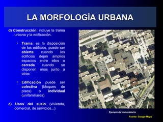 LA MORFOLOGÍA URBANALA MORFOLOGÍA URBANA
d) Construcción: incluye la trama
urbana y la edificación.
• Trama: es la disposición
de los edificios, puede ser
abierta cuando los
edificios dejan amplios
espacios entre ellos o
cerrada cuando se
disponen unos junto a
otros
• Edificación puede ser
colectiva (bloques de
pisos) o individual
(unifamiliares)
c) Usos del suelo (vivienda,
comercial, de servicios...)
Fuente: Google Maps
Ejemplo de trama abierta
 