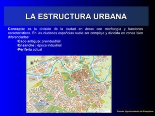 LA ESTRUCTURA URBANALA ESTRUCTURA URBANA
Concepto: es la división de la ciudad en áreas con morfología y funciones
características. En las ciudades españolas suele ser compleja y dividida en zonas bien
diferenciadas:
•Caco antiguo: preindustrial
•Ensanche : época industrial
•Periferia actual
Fuente: Ayuntamiento de Pamplona
 