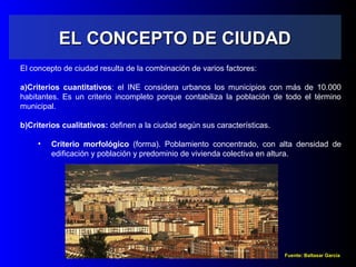 EL CONCEPTO DE CIUDADEL CONCEPTO DE CIUDAD
El concepto de ciudad resulta de la combinación de varios factores:
a)Criterios cuantitativos: el INE considera urbanos los municipios con más de 10.000
habitantes. Es un criterio incompleto porque contabiliza la población de todo el término
municipal.
b)Criterios cualitativos: definen a la ciudad según sus características.
• Criterio morfológico (forma). Poblamiento concentrado, con alta densidad de
edificación y población y predominio de vivienda colectiva en altura.
Fuente: Baltasar García
 