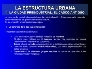LA ESTRUCTURA URBANALA ESTRUCTURA URBANA
1. LA CIUDAD PREINDUSTRIAL: EL CASCO ANTIGUO1. LA CIUDAD PREINDUSTRIAL: EL CASCO ANTIGUO
La parte de la ciudad urbanizada hasta la industrialización. Ocupa una parte pequeña
pero normalmente de gran valor histórico-cultural.
En su evolución presenta diversas etapas:
1. La herencia de la época preindustrial
Presentan características comunes:
• Casi todas las ciudades estaban rodeadas de murallas
• El plano más habitual es el irregular aunque hay ejemplos de planos
radiocéntricos, lineales o en cuadrícula.
• Trama urbana cerrada con predominio en la edificación de casas unifamiliares
• Usos del suelo diversos (multifuncionalidad) con cierta especialización por
calles o barrios.
• Coexistencia de diversos grupos sociales (a veces se apartaba a las
minorías étnicas y religiosas)
 