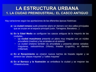 LA ESTRUCTURA URBANALA ESTRUCTURA URBANA
1. LA CIUDAD PREINDUSTRIAL: EL CASCO ANTIGUO1. LA CIUDAD PREINDUSTRIAL: EL CASCO ANTIGUO
Hay variaciones según las aportaciones de las diferentes épocas históricas:
a) La ciudad romana suele presentar plano en damero con dos calles principales
que se cruzan en el espacio principal (León, Tarragona, Barcelona…)
b) En la Edad Media se configuran los cascos antiguos de la mayoría de las
ciudades.
• La ciudad musulmana presenta un plano muy irregular con un núcleo
amurallado (medina) y los arrabales en el exterior
• La ciudad cristiana también es amurallada y presenta planos variados:
irregulares, radiocéntricos (Vitoria), lineales (Logroño), en damero
(Villarreal)
c) En el Renacimiento se crearon nuevos barrios de trazado regular y se
abrieron las “plazas mayores” y “calles mayores”
d) En el Barroco y la Ilustración se embellece la ciudad y se mejoran las
infraestructuras.
 
