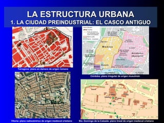 LA ESTRUCTURA URBANALA ESTRUCTURA URBANA
1. LA CIUDAD PREINDUSTRIAL: EL CASCO ANTIGUO1. LA CIUDAD PREINDUSTRIAL: EL CASCO ANTIGUO
Tarragona: plano en damero de origen romano
Córdoba: plano irregular de origen musulmán
Vitoria: plano radiocéntrico de origen medieval cristiano Sto. Domingo de la Calzada: plano lineal de origen medieval cristiano
 
