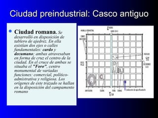 Ciudad preindustrial: Casco antiguoCiudad preindustrial: Casco antiguo
 Ciudad romana. Se
desarrolló en disposición de
tablero de ajedrez. En ella
existían dos ejes o calles
fundamentales: cardo y
decumano; ambas atravesaban
en forma de cruz el centro de la
ciudad. En el cruce de ambas se
situaba el "Foro", centro
monumental de variadas
funciones: comercial, político-
admistrativa y religiosa. Los
orígenes de este trazado se hallan
en la disposición del campamento
romano
 