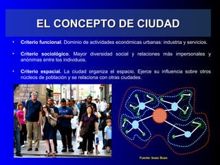 EL CONCEPTO DE CIUDADEL CONCEPTO DE CIUDAD
• Criterio funcional. Dominio de actividades económicas urbanas: industria y servicios.
• Criterio sociológico. Mayor diversidad social y relaciones más impersonales y
anónimas entre los individuos.
• Criterio espacial. La ciudad organiza el espacio. Ejerce su influencia sobre otros
núcleos de población y se relaciona con otras ciudades.
Fuente: Isaac Buzo
 