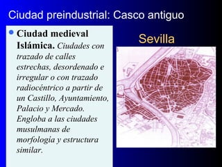 SevillaSevilla
Ciudad medieval
Islámica. Ciudades con
trazado de calles
estrechas, desordenado e
irregular o con trazado
radiocéntrico a partir de
un Castillo, Ayuntamiento,
Palacio y Mercado.
Engloba a las ciudades
musulmanas de
morfología y estructura
similar.
Ciudad preindustrial: Casco antiguo
 