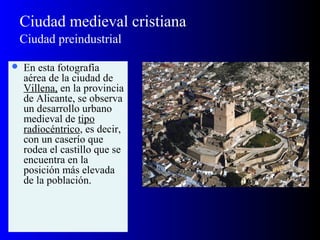 Ciudad medieval cristiana
Ciudad preindustrial
 En esta fotografía
aérea de la ciudad de
Villena, en la provincia
de Alicante, se observa
un desarrollo urbano
medieval de tipo
radiocéntrico, es decir,
con un caserío que
rodea el castillo que se
encuentra en la
posición más elevada
de la población.
 
