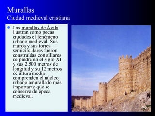 Murallas
Ciudad medieval cristiana
 Las murallas de Ávila
ilustran como pocas
ciudades el fenómeno
urbano medieval. Sus
muros y sus torres
semicirculares fueron
construidas con sillares
de piedra en el siglo XI,
y sus 2.500 metros de
longitud y su 12 metros
de altura media
comprenden el núcleo
urbano amurallado más
importante que se
conserva de época
medieval.
 