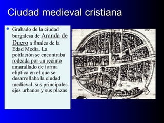 Ciudad medieval cristianaCiudad medieval cristiana
 Grabado de la ciudad
burgalesa de Aranda de
Duero a finales de la
Edad Media. La
población se encontraba
rodeada por un recinto
amurallado de forma
elíptica en el que se
desarrollaba la ciudad
medieval, sus principales
ejes urbanos y sus plazas
 