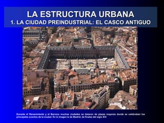 LA ESTRUCTURA URBANALA ESTRUCTURA URBANA
1. LA CIUDAD PREINDUSTRIAL: EL CASCO ANTIGUO1. LA CIUDAD PREINDUSTRIAL: EL CASCO ANTIGUO
Durante el Renacimiento y el Barroco muchas ciudades se dotaron de plazas mayores donde se celebraban los
principales eventos de la ciudad. En la imagen la de Madrid, de finales del siglo XVI
 