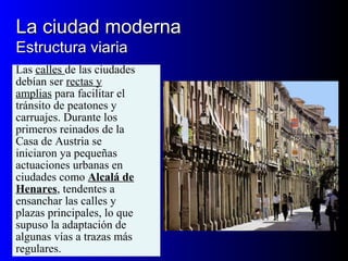 La ciudad modernaLa ciudad moderna
Estructura viariaEstructura viaria
Las calles de las ciudades
debían ser rectas y
amplias para facilitar el
tránsito de peatones y
carruajes. Durante los
primeros reinados de la
Casa de Austria se
iniciaron ya pequeñas
actuaciones urbanas en
ciudades como Alcalá de
Henares, tendentes a
ensanchar las calles y
plazas principales, lo que
supuso la adaptación de
algunas vías a trazas más
regulares.
 
