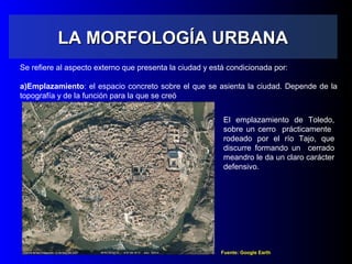 LA MORFOLOGÍA URBANALA MORFOLOGÍA URBANA
Se refiere al aspecto externo que presenta la ciudad y está condicionada por:
a)Emplazamiento: el espacio concreto sobre el que se asienta la ciudad. Depende de la
topografía y de la función para la que se creó
Fuente: Google Earth
El emplazamiento de Toledo,
sobre un cerro prácticamente
rodeado por el río Tajo, que
discurre formando un cerrado
meandro le da un claro carácter
defensivo.
 
