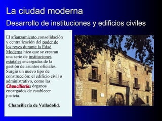 La ciudad modernaLa ciudad moderna
Desarrollo de instituciones y edificios civilesDesarrollo de instituciones y edificios civiles
El afianzamiento,consolidación
y centralización del poder de
los reyes durante la Edad
Moderna hizo que se crearan
una serie de instituciones
estatales encargadas de la
gestión de asuntos oficiales.
Surgió un nuevo tipo de
construcción: el edificio civil o
administrativo, como las
ChancilleríaChancilleríass órganos
encargados de establecer
justicia.
Chancillería de Valladolid.
 