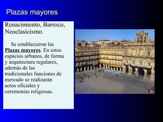 Plazas mayoresPlazas mayores
Renacimiento, Barroco,
Neoclasicismo.
Se establecieron las
Plazas mayores. En estos
espacios urbanos, de forma
y arquitectura regulares,
además de las
tradicionales funciones de
mercado se realizarán
actos oficiales y
ceremonias religiosas.
 