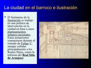 La ciudadLa ciudad en el barroco e ilustraciónen el barroco e ilustración
 El fenómeno de la
Ilustración se tradujo
en una política de
intervención en la
ciudad en base a unos
planteamientos
urbanos racionales.
Estas actuaciones
comenzaron durante el
reinado de Felipe V,
aunque ceñidas
principalmente a los
Reales Sitios, como la
reforma del Real Sitio
de Aranjuez
 