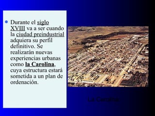  Durante el siglosiglo
XVIIIXVIII va a ser cuando
la ciudad preindustrial
adquiera su perfil
definitivo. Se
realizarán nuevas
experiencias urbanas
como la Carolinala Carolina,
cuya estructura estará
sometida a un plan de
ordenación.
La Carolina
 