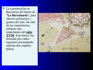  La construcción en
Barcelona del barrio de
"La BarcelonetaLa Barceloneta", para
obreros portuarios y
gentes del mar, fue una
de las experiencias
urbanas más
importantes del siglo
XVIII. Este barrio fue
formado por calles
regulares presentando
además dos amplias
plazas
 