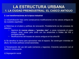 LA ESTRUCTURA URBANALA ESTRUCTURA URBANA
1. LA CIUDAD PREINDUSTRIAL: EL CASCO ANTIGUO1. LA CIUDAD PREINDUSTRIAL: EL CASCO ANTIGUO
2. Las transformaciones de la época industrial
La industrialización trajo como consecuencia modificaciones en los cascos antiguos de
las ciudades españolas:
a) Reformas en el plano y políticas de renovación. Paralelamente se dan procesos de
deterioro:
• Apertura de nuevas plazas y “grandes vías”, a veces rompiendo el casco
antiguo, otras veces para unirlo con los ensanches a finales del XIX y
principios del XX
• Modificaciones del trazado de cascos antiguos en los años 60
b) Se densifica la trama para aprovechar más el espacio. Se construyen viviendas en
altura. Se inician políticas conservacionsitas.
c) Terciarización del uso del suelo (comercio y negocios). Creciente saturación con el
deterioro consecuente.
d) Segregación social
 