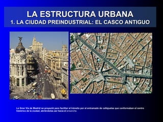 LA ESTRUCTURA URBANALA ESTRUCTURA URBANA
1. LA CIUDAD PREINDUSTRIAL: EL CASCO ANTIGUO1. LA CIUDAD PREINDUSTRIAL: EL CASCO ANTIGUO
La Gran Vía de Madrid se proyectó para facilitar el tránsito por el entramado de callejuelas que conformaban el centro
histórico de la ciudad, abriéndolas así hacia el ensanche.
 