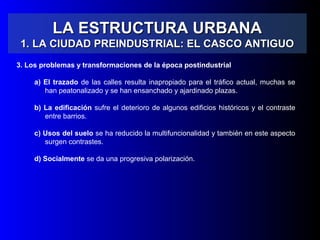 LA ESTRUCTURA URBANALA ESTRUCTURA URBANA
1. LA CIUDAD PREINDUSTRIAL: EL CASCO ANTIGUO1. LA CIUDAD PREINDUSTRIAL: EL CASCO ANTIGUO
3. Los problemas y transformaciones de la época postindustrial
a) El trazado de las calles resulta inapropiado para el tráfico actual, muchas se
han peatonalizado y se han ensanchado y ajardinado plazas.
b) La edificación sufre el deterioro de algunos edificios históricos y el contraste
entre barrios.
c) Usos del suelo se ha reducido la multifuncionalidad y también en este aspecto
surgen contrastes.
d) Socialmente se da una progresiva polarización.
 