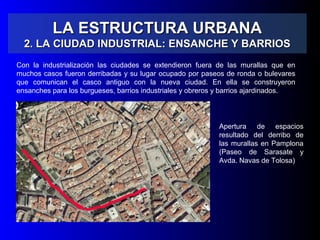 LA ESTRUCTURA URBANALA ESTRUCTURA URBANA
2. LA CIUDAD INDUSTRIAL: ENSANCHE Y BARRIOS2. LA CIUDAD INDUSTRIAL: ENSANCHE Y BARRIOS
Con la industrialización las ciudades se extendieron fuera de las murallas que en
muchos casos fueron derribadas y su lugar ocupado por paseos de ronda o bulevares
que comunican el casco antiguo con la nueva ciudad. En ella se construyeron
ensanches para los burgueses, barrios industriales y obreros y barrios ajardinados.
Apertura de espacios
resultado del derribo de
las murallas en Pamplona
(Paseo de Sarasate y
Avda. Navas de Tolosa)
 