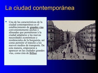 La ciudad contemporáneaLa ciudad contemporánea
 Una de las características de la
ciudad contemporánea es el
establecimiento de grandes víasgrandes vías
convenientemente anchas y
alineadas que permitieran a la
ciudad adaptarse a las nuevas
necesidades económicas y
residenciales de la burguesía, así
como permitir el tránsito a los
nuevos medios de transporte. De
esta manera, empezaron a
aparecer en las ciudades grandes
vías, como ésta de Bilbao
 